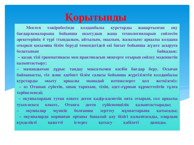 Қорытынды Мектеп тәжірибесінде қолданбалы курстарды жаңартылған оқу бағдарламаларына бойынша оқытудың жаңа технологияларын сөйлесім әрекетерінің 4 түрі (тыңдалым, айтылым, оқылым, жазылым) арқылы қолдана отырып қосымша білім беруді төмендегідей екі бағыт бойынша жүзеге асыруға болатынын байқадық:  − қазақ тілі грамматикасы мен практикасын меңгерте отырып сөйлеу мәдениетін қалыптастыру;  − мамандығын дұрыс таңдау мақсатымен кәсіби бағдар беру. Осыған байланысты, тіл және әдебиет білім саласы бойынша жүргізілетін қолданбалы курстарды оқыту арқылы мынадай нәтижелерге қол жеткіземіз:  – өз Отанын сүйетін, оның тарихын, тілін, әдет-ғұрпын құрметтейтін тұлға тәрбиеленеді;  – оқушылардың туған өлкеге деген қадір-қасиетін оята отырып, сол арқылы туып-өскен өлкеге, Отанға деген сүйіспеншілік қалыптастырады;  – оқушылар мүмкін болғанша зерттеу жұмыстарына қатысады;  – оқушыларда қоршаған ортаны бақылай алу білігі қалыптасады, олардың күнделікті қажетті істерге қатысу қабілеті дамиды.   