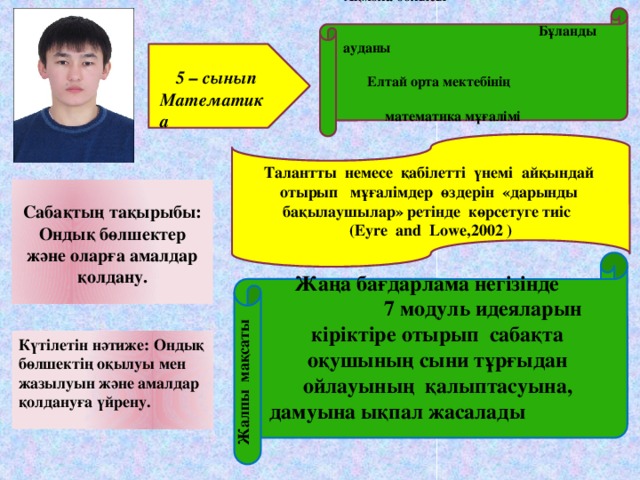 Ақмола облысы Бұланды ауданы Елтай орта мектебінің математика мұғалімі Молдан Өмірбек  5 – сынып Математика Талантты немесе қабілетті үнемі айқындай отырып мұғалімдер өздерін «дарынды бақылаушылар» ретінде көрсетуге тиіс (Eуre and Lowe,2002 )  Сабақтың тақырыбы: Ондық бөлшектер және оларға амалдар қолдану.    Жаңа бағдарлама негізінде 7 модуль идеяларын кіріктіре отырып сабақта оқушының сыни тұрғыдан ойлауының қалыптасуына, дамуына ықпал жасалады    Жалпы мақсаты Күтілетін нәтиже: Ондық бөлшектің оқылуы мен жазылуын және амалдар қолдануға үйрену.