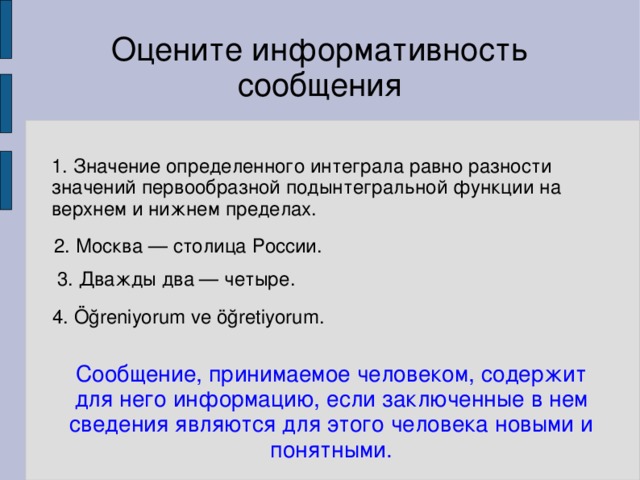 Оцените информативность сообщения 1. Значение определенного интеграла равно разности значений первообразной подынтегральной функции на верхнем и нижнем пределах. 2. Москва — столица России. 3. Дважды два — четыре. 4. Öğreniyorum ve öğretiyorum. Сообщение, принимаемое человеком, содержит для него информацию, если заключенные в нем сведения являются для этого человека новыми и понятными.