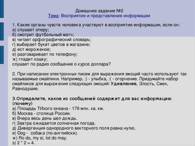 Домашнее задание №2 Тема : Восприятие и представление информации 1. Какие органы чувств человека участвуют в восприятии информации, если он: а) слушает оперу; б) смотрит футбольный матч; в) читает орфографический словарь; г) выбирает букет цветов в магазине; д) ест мороженое; е) разговаривает по телефону; ж) гладит кошку; слушает по радио сообщение о курсе доллара? 2. При написании электронных писем для выражения эмоций часто используют так называемые смайлики. Например, :) - улыбка, :( - огорчение. Придумайте набор смайликов для выражения следующих эмоций: Удивление, Злость, Смех, Равнодушие. 3.Определите, какое из сообщений содержит для вас информацию (почему)‏ а) Площадь ТИхого океана - 179 млн. кв. км. б) Москва - столица России. в) Вчера весь день шел дождь. г) Завтра ожидается солнечная погода. д) Дивергенция однородного векторного поля равна нулю. е) Dog - собака (по-английски). ж) Ro do, my si, lot do may. з) 2 * 2 = 4.