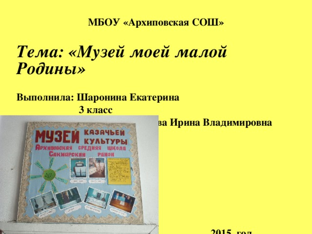 МБОУ «Архиповская СОШ» Тема: «Музей моей малой Родины»  Выполнила: Шаронина Екатерина  3 класс Руководитель проекта: Санкова Ирина Владимировна       2015 год