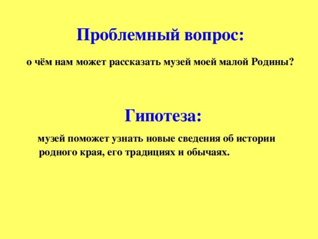 Проблемный вопрос:   о чём нам может рассказать музей моей малой Родины?    Гипотеза:  музей поможет узнать новые сведения об истории родного края, его традициях и обычаях.