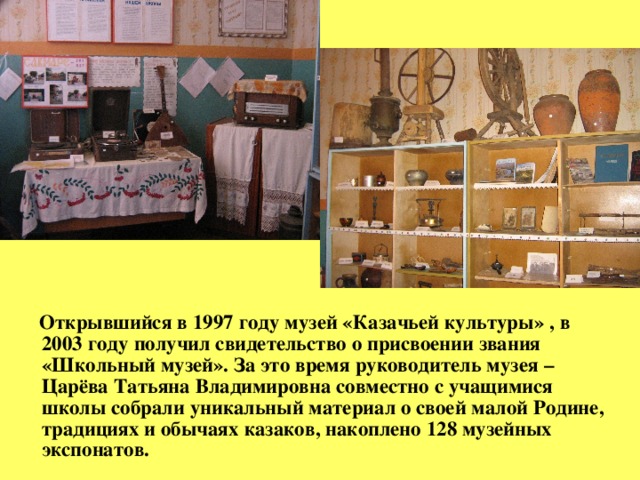 Открывшийся в 1997 году музей «Казачьей культуры» , в 2003 году получил свидетельство о присвоении звания «Школьный музей». За это время руководитель музея –Царёва Татьяна Владимировна совместно с учащимися школы собрали уникальный материал о своей малой Родине, традициях и обычаях казаков, накоплено 128 музейных экспонатов.