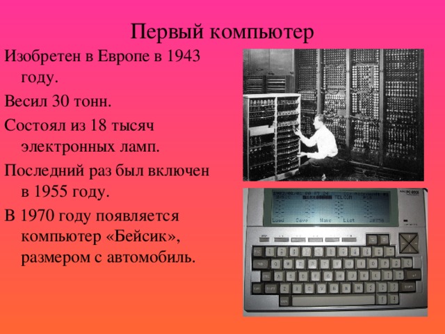 Первый компьютер Изобретен в Европе в 1943 году. Весил 30 тонн. Состоял из 18 тысяч электронных ламп. Последний раз был включен в 1955 году. В 1970 году появляется компьютер «Бейсик», размером с автомобиль.