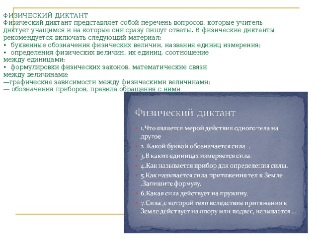 ФИЗИЧЕСКИЙ ДИКТАНТ  Физический диктант представляет собой перечень вопросов, которые учитель диктует учащимся и на которые они сразу пишут ответы. В физические диктанты рекомендуется включать следующий материал:  •  буквенные обозначения физических величин, названия единиц измерения;  •  определения физических величин, их единиц, соотношение  между единицами;  •  формулировки физических законов, математические связи  между величинами;  —графические зависимости между физическими величинами;  — обозначения приборов, правила обращения с ними