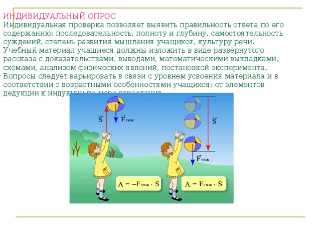 ИНДИВИДУАЛЬНЫЙ ОПРОС   Индивидуальная проверка позволяет выявить правильность ответа по его содержанию: последовательность, полноту и глубину, самостоятельность суждений, степень развития мышления учащихся, культуру речи. Учебный материал учащиеся должны изложить в виде развернутого рассказа с доказательствами, выводами, математическими выкладками, схемами, анализом физических явлений, постановкой эксперимента. Вопросы следует варьировать в связи с уровнем усвоения материала и в соответствии с возрастными особенностями учащихся: от элементов дедукции к индукции по мере взросления