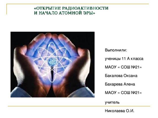 «ОТКРЫТИЕ РАДИОАКТИВНОСТИ  И НАЧАЛО АТОМНОЙ ЭРЫ»     Выполнили:  ученицы 11 А класса  МАОУ « СОШ №21»  Бакалова Оксана  Бахарева Алена  МАОУ « СОШ №21» учитель       Николаева О.И.