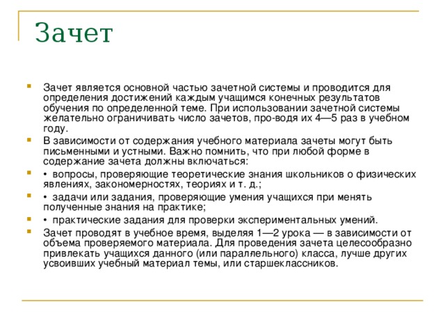 Зачет является основной частью зачетной системы и прово­дится для определения достижений каждым учащимся конечных результатов обучения по определенной теме. При использовании зачетной системы желательно ограничивать число зачетов, про­ водя их 4—5 раз в учебном году. В зависимости от содержания учебного материала зачеты могут быть письменными и устными. Важно помнить, что при любой форме в содержание зачета должны включаться: •  вопросы, проверяющие теоретические знания школьников о физических явлениях, закономерностях, теориях и т. д.; •  задачи или задания, проверяющие умения учащихся при менять полученные знания на практике; •  практические задания для проверки экспериментальных умений. Зачет проводят в учебное время, выделяя 1—2 урока — в зависимости от объема проверяемого материала. Для проведения зачета целесообразно привлекать учащихся данного (или парал­лельного) класса, лучше других усвоивших учебный материал темы, или старшеклассников.