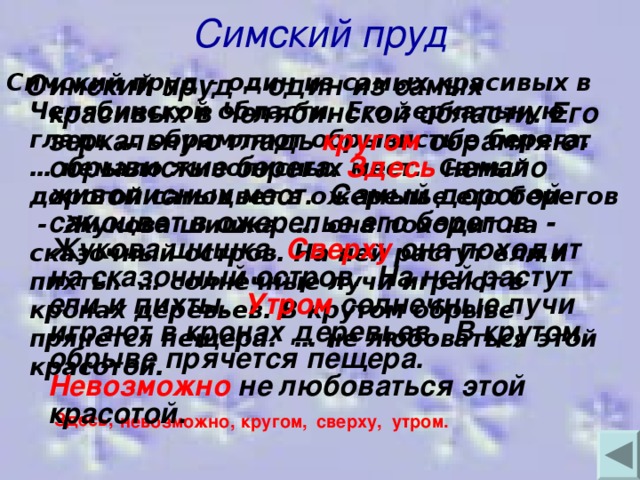 Симский пруд Симский пруд – один из самых красивых в Челябинской области. Его зеркальную гладь кругом обрамляют обрывистые берега. Здесь немало живописных мест. Самый дорогой самоцвет в ожерелье его берегов - Жукова шишка. Сверху она походит на сказочный остров. На ней растут ели и пихты. Утром солнечные лучи играют в кронах деревьев. В крутом обрыве прячется пещера. Невозможно не любоваться этой красотой.  Симский пруд – один из самых красивых в Челябинской области. Его зеркальную гладь … обрамляют обрывистые берега. … немало живописных мест. Самый дорогой самоцвет в ожерелье его берегов - Жукова шишка. … она походит на сказочный остров. На ней растут ели и пихты. … солнечные лучи играют в кронах деревьев. В крутом обрыве прячется пещера. … не любоваться этой красотой. Здесь, невозможно, кругом, сверху, утром.