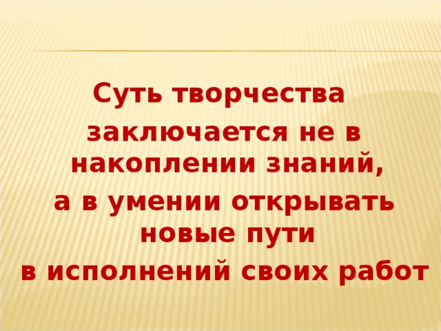 Суть творчества заключается не в накоплении знаний, а в умении открывать новые пути в исполнений своих работ