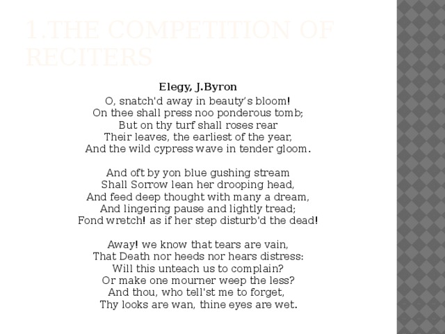 1.the competition of reciters Elegy, J.Byron O, snatch'd away in beauty’s bloom!  On thee shall press noo ponderous tomb;  But on thy turf shall roses rear  Their leaves, the earliest of the year,  And the wild cypress wave in tender gloom.   And oft by yon blue gushing stream  Shall Sorrow lean her drooping head,  And feed deep thought with many a dream,  And lingering pause and lightly tread;  Fond wretch! as if her step disturb'd the dead!   Away! we know that tears are vain,  That Death nor heeds nor hears distress:  Will this unteach us to complain?  Or make one mourner weep the less?  And thou, who tell'st me to forget,   Thy looks are wan, thine eyes are wet.