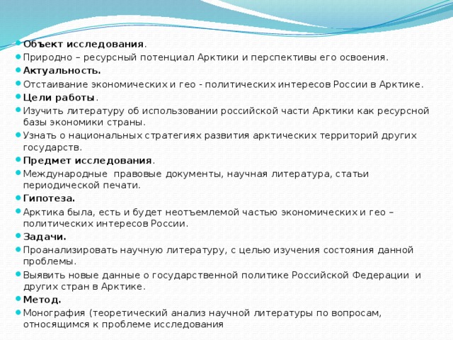 Объект исследования . Природно – ресурсный потенциал Арктики и перспективы его освоения. Актуальность. Отстаивание экономических и гео - политических интересов России в Арктике. Цели работы . Изучить литературу об использовании российской части Арктики как ресурсной базы экономики страны. Узнать о национальных стратегиях развития арктических территорий других государств. Предмет исследования . Международные правовые документы, научная литература, статьи периодической печати. Гипотеза. Арктика была, есть и будет неотъемлемой частью экономических и гео –политических интересов России. Задачи. Проанализировать научную литературу, с целью изучения состояния данной проблемы. Выявить новые данные о государственной политике Российской Федерации и других стран в Арктике. Метод. Монография (теоретический анализ научной литературы по вопросам, относящимся к проблеме исследования