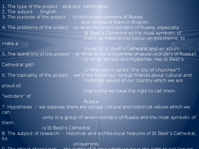 1. The type of the project - abstract information. 2. The subject - English. 3. The purpose of the project - to find seven wonders of Russia  and represent them in English. 4. The problems of the project - to describe seven wonders of Russia, especially  St Basil’s Cathedral as the most symbolic of  them; to make presentation on this theme, to make a  model of St Basil’s Cathedral and an album. 5. The questions of the project - a) What is the uniqueness of seven wonders of Russia?  b) What secrets and mysteries has St Basil’s Cathedral got?  c) Why was it called “the city of churches”? 6. The topicality of the project - we’d like to tell our foreign friends about cultural and  historical values of our country which we are proud of;  that’s why we have the right to call them “wonders” of  Russia. 7. Hypothesis - we suppose there are unique cultural and historical values which we can  unite in a group of seven wonders of Russia and the most symbolic of them  is St Basil’s Cathedral. 8. The subject of research - historical and architectural features of St Basil’s Cathedral, its  uniqueness. 9. The object of research - the sights of Russia which we have the right to call “seven wonders of Russia” 10. The methods of research - the special literature, the Internet sites on this theme. 11. The conclusion - there are seven outstanding sights of Russia which are seven wonders of Russia. 12. The forecast - probably this project will attract attention not only Russians but also foreigners, it  will help them to learn something new about the Russian culture.