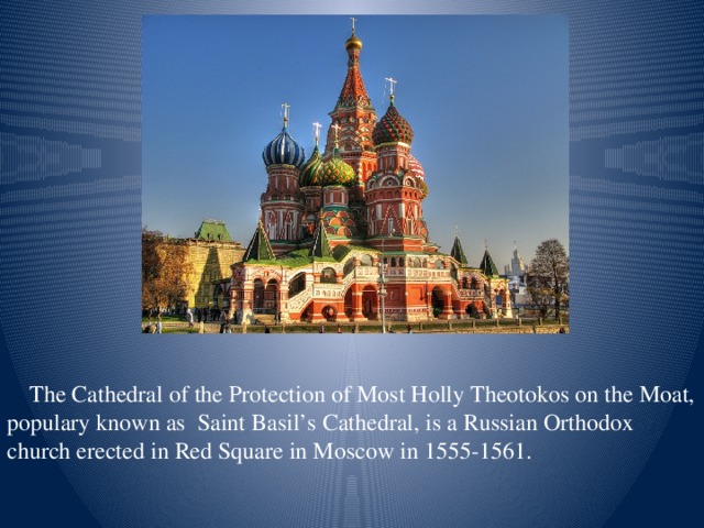 The Cathedral of the Protection of Most Holly Theotokos on the Moat, populary known as Saint Basil’s Cathedral, is a Russian Orthodox church erected in Red Square in Moscow in 1555-1561.