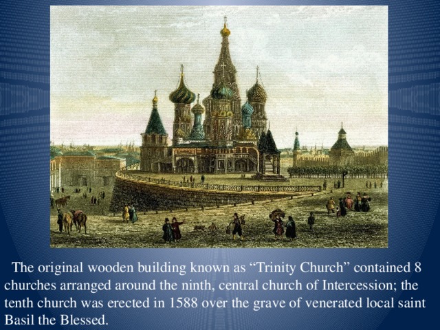 The original wooden building known as “Trinity Church” contained 8 churches arranged around the ninth, central church of Intercession; the tenth church was erected in 1588 over the grave of venerated local saint Basil the Blessed.