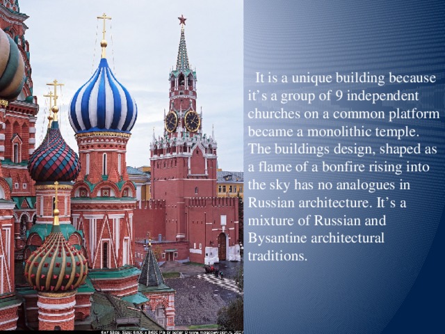 It is a unique building because it’s a group of 9 independent churches on a common platform became a monolithic temple. The buildings design, shaped as a flame of a bonfire rising into the sky has no analogues in Russian architecture. It’s a mixture of Russian and Bysantine architectural traditions.