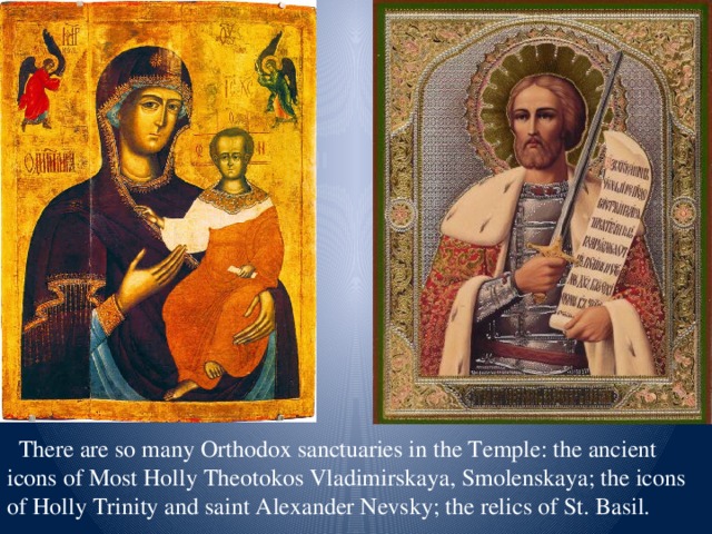 There are so many Orthodox sanctuaries in the Temple: the ancient icons of Most Holly Theotokos Vladimirskaya, Smolenskaya; the icons of Holly Trinity and saint Alexander Nevsky; the relics of St. Basil.
