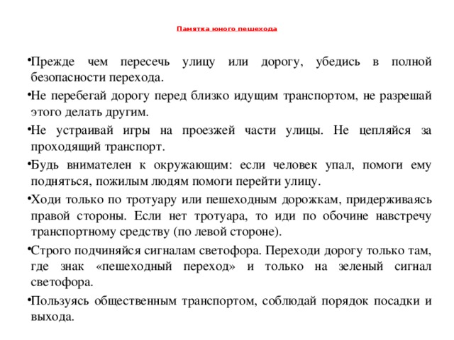 Памятка юного пешехода   Прежде чем пересечь улицу или дорогу, убедись в полной безопасности перехода. Не перебегай дорогу перед близко идущим транспортом, не разрешай этого делать другим. Не устраивай игры на проезжей части улицы. Не цепляйся за проходящий транспорт. Будь внимателен к окружающим: если человек упал, помоги ему подняться, пожилым людям помоги перейти улицу. Ходи только по тротуару или пешеходным дорожкам, придерживаясь правой стороны. Если нет тротуара, то иди по обочине навстречу транспортному средству (по левой стороне). Строго подчиняйся сигналам светофора. Переходи дорогу только там, где знак «пешеходный переход» и только на зеленый сигнал светофора. Пользуясь общественным транспортом, соблюдай порядок посадки и выхода.  