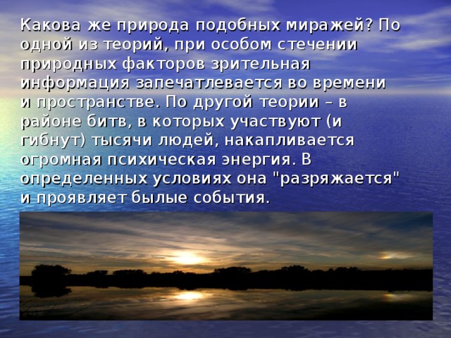 Какова же природа подобных миражей? По одной из теорий, при особом стечении природных факторов зрительная информация запечатлевается во времени и пространстве. По другой теории – в районе битв, в которых участвуют (и гибнут) тысячи людей, накапливается огромная психическая энергия. В определенных условиях она 