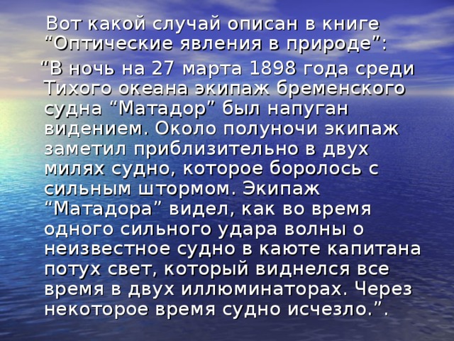 Вот какой случай описан в книге “Оптические явления в природе”: “ В ночь на 27 марта 1898 года среди Тихого океана экипаж бременского судна “Матадор” был напуган видением. Около полуночи экипаж заметил приблизительно в двух милях судно, которое боролось с сильным штормом. Экипаж “Матадора” видел, как во время одного сильного удара волны о неизвестное судно в каюте капитана потух свет, который виднелся все время в двух иллюминаторах. Через некоторое время судно исчезло.”.