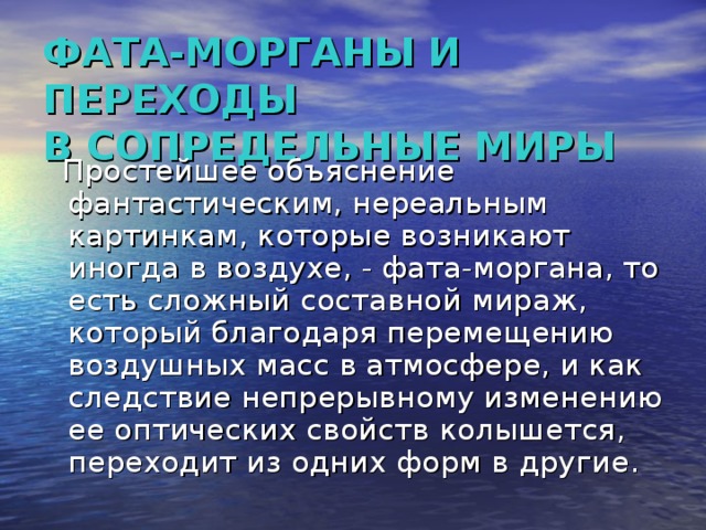 ФАТА-МОРГАНЫ И ПЕРЕХОДЫ  В СОПРЕДЕЛЬНЫЕ МИРЫ  Простейшее объяснение фантастическим, нереальным картинкам, которые возникают иногда в воздухе, - фата-моргана, то есть сложный составной мираж, который благодаря перемещению воздушных масс в атмосфере, и как следствие непрерывному изменению ее оптических свойств колышется, переходит из одних форм в другие.