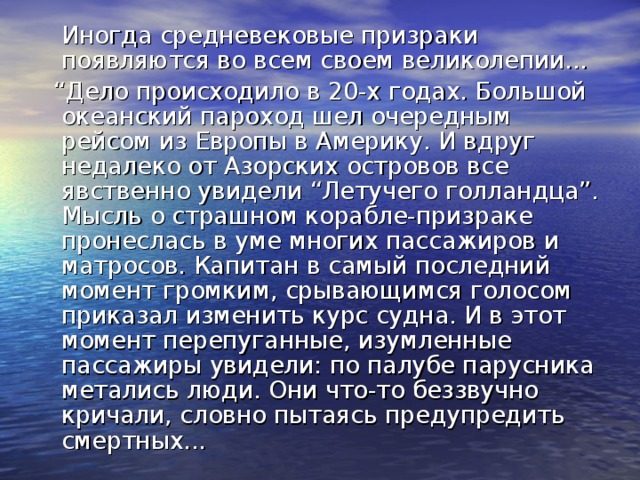 Иногда средневековые призраки появляются во всем своем великолепии... “ Дело происходило в 20-х годах. Большой океанский пароход шел очередным рейсом из Европы в Америку. И вдруг недалеко от Азорских островов все явственно увидели “Летучего голландца”. Мысль о страшном корабле-призраке пронеслась в уме многих пассажиров и матросов. Капитан в самый последний момент громким, срывающимся голосом приказал изменить курс судна. И в этот момент перепуганные, изумленные пассажиры увидели: по палубе парусника метались люди. Они что-то беззвучно кричали, словно пытаясь предупредить смертных...