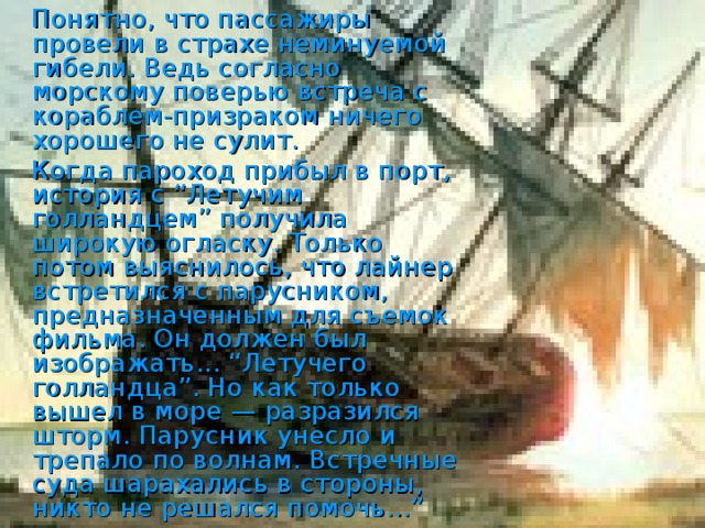 Понятно, что пассажиры провели в страхе неминуемой гибели. Ведь согласно морскому поверью встреча с кораблем-призраком ничего хорошего не сулит.  Когда пароход прибыл в порт, история с “Летучим голландцем” получила широкую огласку. Только потом выяснилось, что лайнер встретился с парусником, предназначенным для съемок фильма. Он должен был изображать... “Летучего голландца”. Но как только вышел в море — разразился шторм. Парусник унесло и трепало по волнам. Встречные суда шарахались в стороны, никто не решался помочь...”