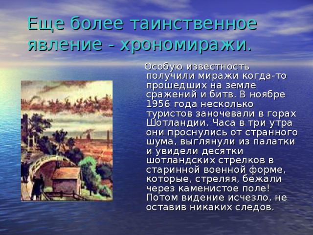 Еще более таинственное явление - хрономиражи.   Особую известность получили миражи когда-то прошедших на земле сражений и битв. В ноябре 1956 года несколько туристов заночевали в горах Шотландии. Часа в три утра они проснулись от странного шума, выглянули из палатки и увидели десятки шотландских стрелков в старинной военной форме, которые, стреляя, бежали через каменистое поле! Потом видение исчезло, не оставив никаких следов.