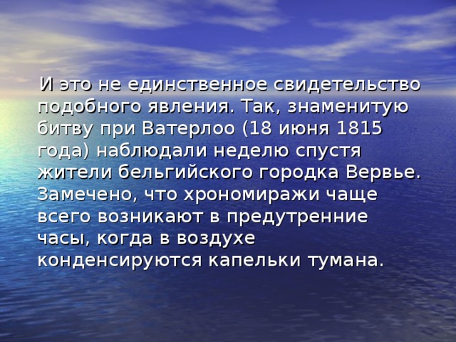 И это не единственное свидетельство подобного явления. Так, знаменитую битву при Ватерлоо (18 июня 1815 года) наблюдали неделю спустя жители бельгийского городка Вервье. Замечено, что хрономиражи чаще всего возникают в предутренние часы, когда в воздухе конденсируются капельки тумана.