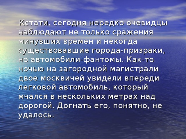 Кстати, сегодня нередко очевидцы наблюдают не только сражения минувших времен и некогда существовавшие города-призраки, но автомобили-фантомы. Как-то ночью на загородной магистрали двое москвичей увидели впереди легковой автомобиль, который мчался в нескольких метрах над дорогой. Догнать его, понятно, не удалось.