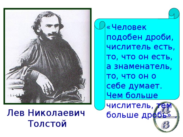 «Человек подобен дроби, числитель есть, то, что он есть, а знаменатель, то, что он о себе думает. Чем больше числитель, тем больше дробь» Лев Николаевич Толстой