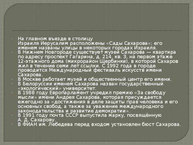 На главном въезде в столицу Израиля Иерусалим расположены «Сады Сахарова»; его именем названы улицы в некоторых городах Израиля. В Нижнем Новгороде существует музей Сахарова — квартира по адресу проспект Гагарина, д. 214, кв. 3, на первом этаже 12-этажного дома (микрорайон Щербинки), в которой Сахаров жил в течение семи лет ссылки. С 1992 года в городе проводится Международный фестиваль искусств имени Сахарова. В Москве работает музей и общественный центр его имени. В Белоруссии именем Сахарова назван государственный «экологический» университет. В 1988 году Европарламент учредил премию «За свободу мысли» имени Андрея Сахарова, которая присуждается ежегодно за «достижения в деле защиты прав человека и его основных свобод, а также за уважение международного законодательства и развитие демократии». В 1991 году почта СССР выпустила марку, посвящённую А. Д. Сахарову. В ФИАН им. Лебедева перед входом установлен бюст Сахарова.