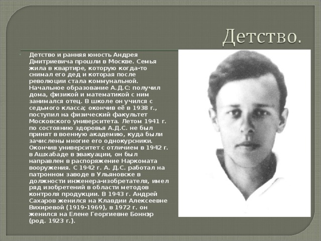 Детство и ранняя юность Андрея Дмитриевича прошли в Москве. Семья жила в квартире, которую когда-то снимал его дед и которая после революции стала коммунальной. Начальное образование А.Д.С: получил дома, физикой и математикой с ним занимался отец. В школе он учился с седьмого класса; окончив её в 1938 г., поступил на физический факультет Московского университета. Летом 1941 г. по состоянию здоровья А.Д.С. не был принят в военную академию, куда были зачислены многие его однокурсники. Окончив университет с отличием в 1942 г. в Ашхабаде в эвакуации, он был направлен в распоряжение Наркомата вооружения. С 1942 г. А. Д.С. работал на патронном заводе в Ульяновске в должности инженера-изобретателя, имел ряд изобретений в области методов контроля продукции. В 1943 г. Андрей Сахаров женился на Клавдии Алексеевне Вихиревой (1919-1969), в 1972 г. он женился на Елене Георгиевне Боннэр (род. 1923 г.).