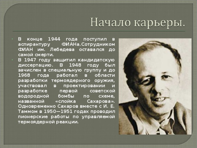 В конце 1944 года поступил в аспирантуру ФИАНа . Сотрудником ФИАН им. Лебедева оставался до самой смерти. В 1947 году защитил кандидатскую диссертацию. В 1948 году был зачислен в специальную группу и до 1968 года работал в области разработки термоядерного оружия, участвовал в проектировании и разработке первой советской водородной бомбы по схеме, названной « слойка Сахарова ». Одновременно Сахаров вместе с И. Е. Таммом в 1950—1951 годах проводил пионерские работы по управляемой термоядерной реакции.