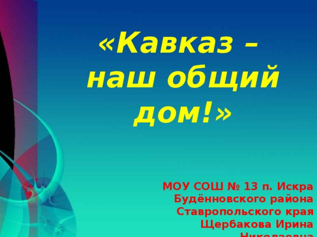 «Кавказ – наш общий дом!» МОУ СОШ № 13 п. Искра Будённовского района Ставропольского края Щербакова Ирина Николаевна