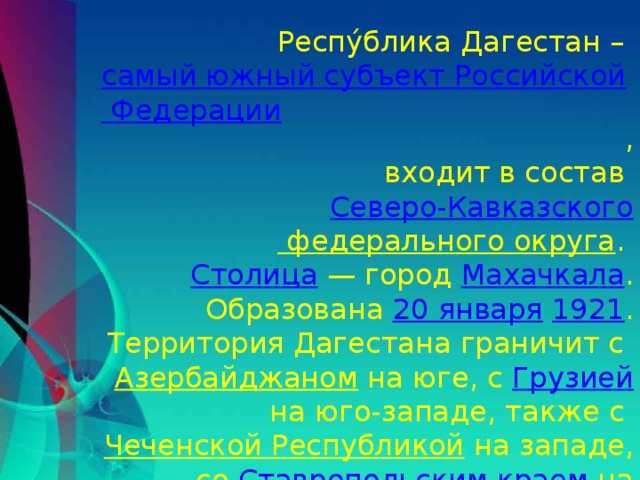 Респу́блика Дагестан – самый южный субъект Российской Федерации ,  входит в состав Северо-Кавказского федерального округа . Столица  — город Махачкала . Образована 20 января  1921 . Территория Дагестана граничит с Азербайджаном на юге, с Грузией на юго-западе, также с Чеченской Республикой на западе, со Ставропольским краем на северо-западе и с Республикой Калмыкия на севере.