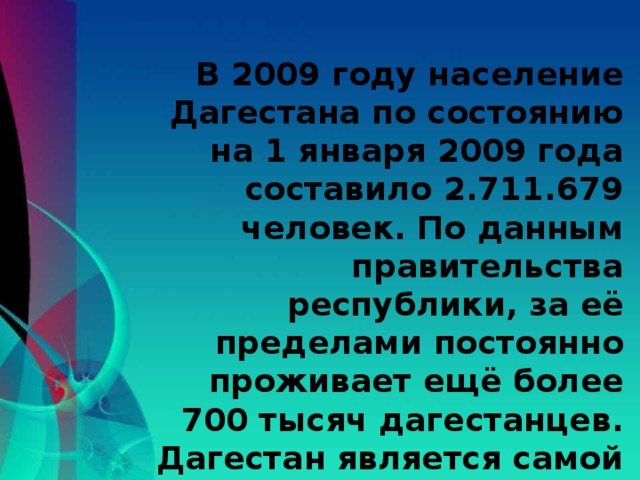 В 2009 году население Дагестана по состоянию на 1 января 2009 года составило 2.711.679 человек. По данным правительства республики, за её пределами постоянно проживает ещё более 700 тысяч дагестанцев. Дагестан является самой многонациональной республикой России.