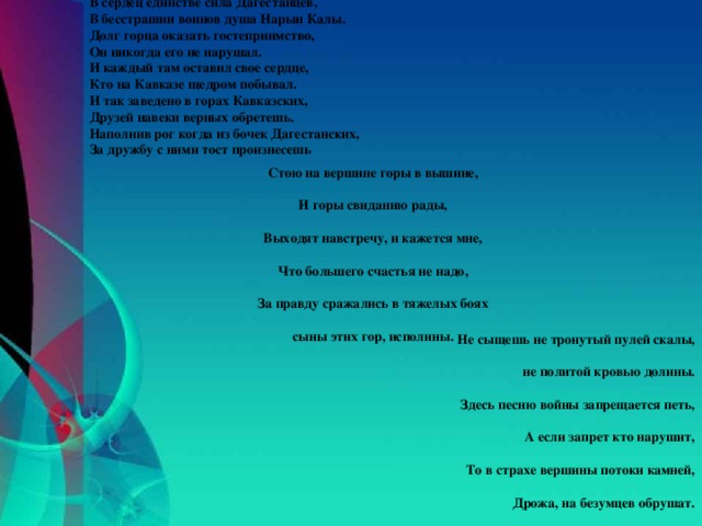 В сердец единстве сила Дагестанцев,  В бесстрашии воинов душа Нарын Калы.  Долг горца оказать гостеприимство,  Он никогда его не нарушал.  И каждый там оставил свое сердце,  Кто на Кавказе щедром побывал.  И так заведено в горах Кавказских,  Друзей навеки верных обретешь.  Наполнив рог когда из бочек Дагестанских,  За дружбу с ними тост произнесешь Стою на вершине горы в вышине,   И горы свиданию рады,   Выходят навстречу, и кажется мне,   Что большего счастья не надо,   За правду сражались в тяжелых боях   сыны этих гор, исполины. Не сыщешь не тронутый пулей скалы,   не политой кровью долины.   Здесь песню войны запрещается петь,   А если запрет кто нарушит,   То в страхе вершины потоки камней,   Дрожа, на безумцев обрушат.