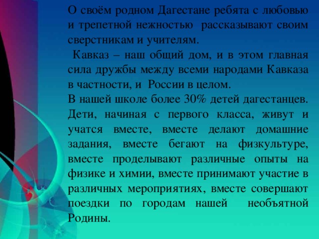 О своём родном Дагестане ребята с любовью и трепетной нежностью рассказывают своим сверстникам и учителям.  Кавказ – наш общий дом, и в этом главная сила дружбы между всеми народами Кавказа в частности, и России в целом. В нашей школе более 30% детей дагестанцев. Дети, начиная с первого класса, живут и учатся вместе, вместе делают домашние задания, вместе бегают на физкультуре, вместе проделывают различные опыты на физике и химии, вместе принимают участие в различных мероприятиях, вместе совершают поездки по городам нашей необъятной Родины.