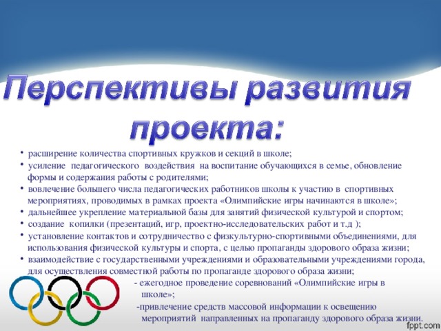 расширение количества спортивных кружков и секций в школе;  усиление педагогического воздействия на воспитание обучающихся в семье, обновление  формы и содержания работы с родителями;  вовлечение большего числа педагогических работников школы к участию в спортивных  мероприятиях, проводимых в рамках проекта «Олимпийские игры начинаются в школе »;  дальнейшее укрепление материальной базы для занятий физической культурой и спортом;  создание копилки (презентаций, игр, проектно-исследовательских работ и т.д );  установление контактов и сотрудничество с физкультурно-спортивными объединениями, для  использования физической культуры и спорта, с целью пропаганды здорового образа жизни;  взаимодействие с государственными учреждениями и образовательными учреждениями города,