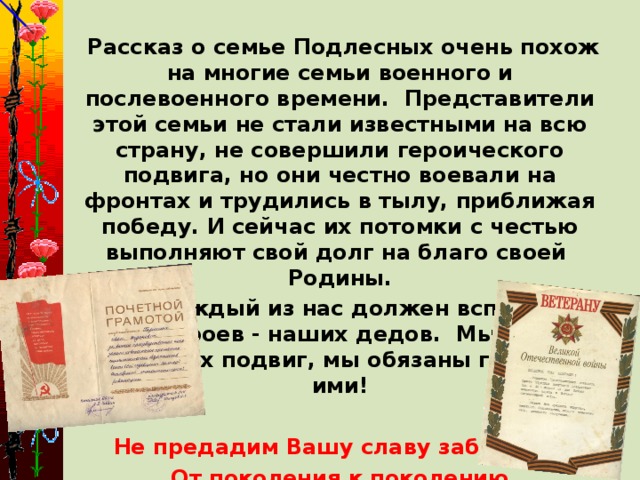 Рассказ о семье Подлесных очень похож на многие семьи военного и послевоенного времени. Представители этой семьи не стали известными на всю страну, не совершили героического подвига, но они честно воевали на фронтах и трудились в тылу, приближая победу. И сейчас их потомки с честью выполняют свой долг на благо своей Родины.  Каждый из нас должен вспомним наших героев - наших дедов. Мы должны помним их подвиг, мы обязаны гордимся ими!   Не предадим Вашу славу забвению, От поколения к поколению Будем родные для нас имена Славить в легендах во все времена!   