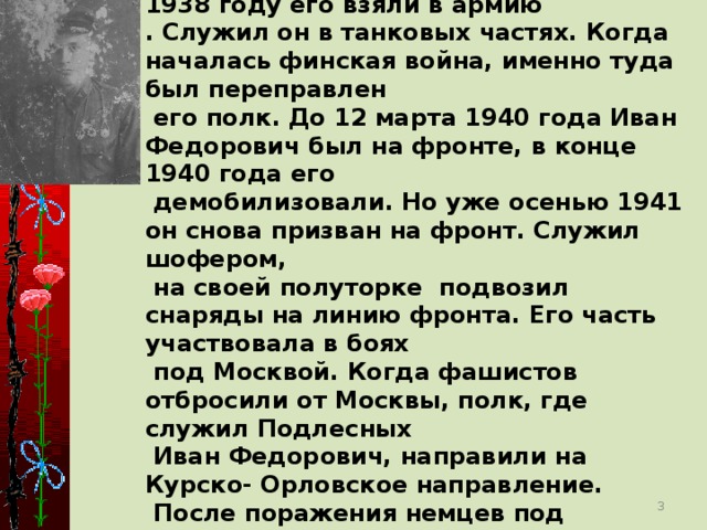 Родился Иван Федорович в с.Кривополянье 19 февраля 1918г. В 1938 году его взяли в армию . Служил он в танковых частях. Когда началась финская война, именно туда был переправлен  его полк. До 12 марта 1940 года Иван Федорович был на фронте, в конце 1940 года его  демобилизовали. Но уже осенью 1941 он снова призван на фронт. Служил шофером,  на своей полуторке подвозил снаряды на линию фронта. Его часть участвовала в боях  под Москвой. Когда фашистов отбросили от Москвы, полк, где служил Подлесных  Иван Федорович, направили на Курско- Орловское направление.  После поражения немцев под Курском Иван Федорович вместе с однополчанами стали наступать в Белорусском направлении.