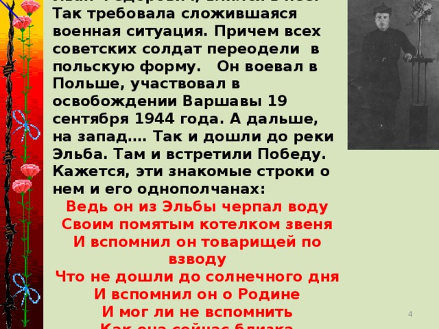 В 1943 году была организована Польская армия. Полк, где нес нелегкую службу Иван Федорович, влился в нее. Так требовала сложившаяся военная ситуация. Причем всех советских солдат переодели в польскую форму. Он воевал в Польше, участвовал в освобождении Варшавы 19 сентября 1944 года. А дальше, на запад…. Так и дошли до реки Эльба. Там и встретили Победу. Кажется, эти знакомые строки о нем и его однополчанах: Ведь он из Эльбы черпал воду Своим помятым котелком звеня И вспомнил он товарищей по взводу Что не дошли до солнечного дня И вспомнил он о Родине И мог ли не вспомнить Как она сейчас близка Пусть ни в какие не видна бинокли Не к ней ли уплывают облака