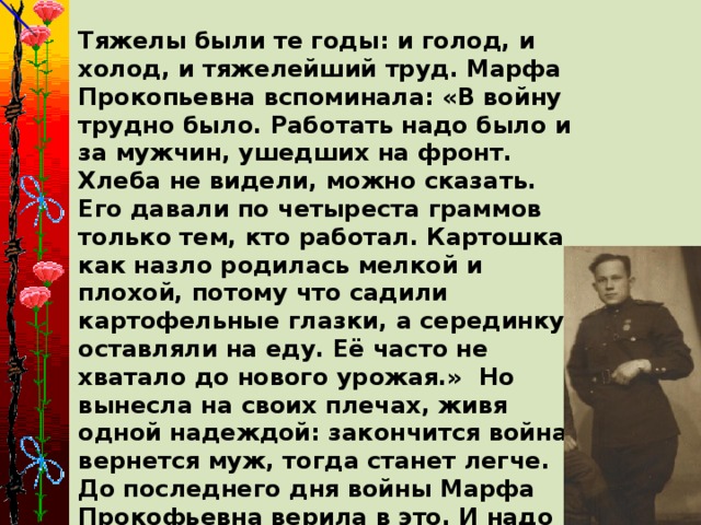 Тяжелы были те годы: и голод, и холод, и тяжелейший труд. Марфа Прокопьевна вспоминала: «В войну трудно было. Работать надо было и за мужчин, ушедших на фронт. Хлеба не видели, можно сказать. Его давали по четыреста граммов только тем, кто работал. Картошка как назло родилась мелкой и плохой, потому что садили картофельные глазки, а серединку оставляли на еду. Её часто не хватало до нового урожая.» Но вынесла на своих плечах, живя одной надеждой: закончится война, вернется муж, тогда станет легче. До последнего дня войны Марфа Прокофьевна верила в это. И надо ж такому случиться, ее муж Федор погиб 9 мая, в День Победы, от шальной пули, когда весь народ ликовал от радости.  Вот такая тяжелая доля выпала на плечи Марфы Прокопьевна.