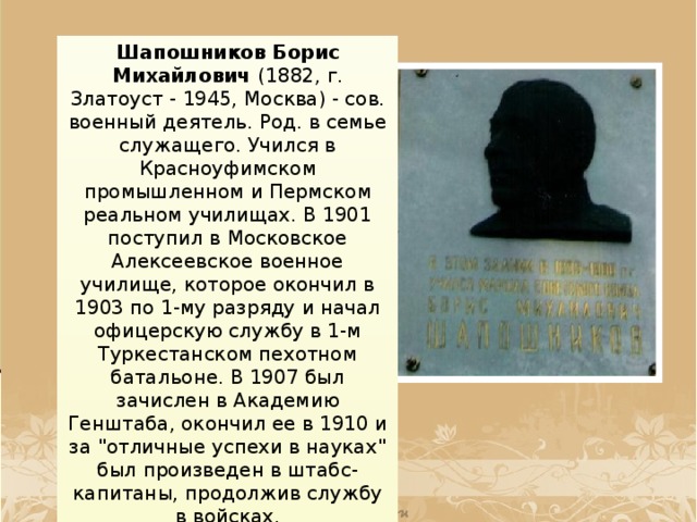 Шапошников Борис Михайлович (1882, г. Златоуст - 1945, Москва) - сов. военный деятель. Род. в семье служащего. Учился в Красноуфимском промышленном и Пермском реальном училищах. В 1901 поступил в Московское Алексеевское военное училище, которое окончил в 1903 по 1-му разряду и начал офицерскую службу в 1-м Туркестанском пехотном батальоне. В 1907 был зачислен в Академию Генштаба, окончил ее в 1910 и за 