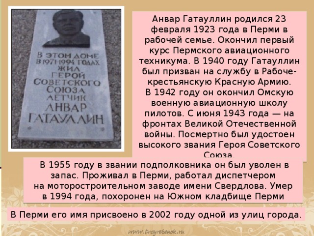 Анвар Гатауллин родился 23 февраля 1923 года в Перми в рабочей семье. Окончил первый курс Пермского авиационного техникума. В 1940 году Гатауллин был призван на службу в Рабоче-крестьянскую Красную Армию. В 1942 году он окончил Омскую военную авиационную школу пилотов. С июня 1943 года — на фронтах Великой Отечественной войны. Посмертно был удостоен высокого звания Героя Советского Союза.   В 1955 году в звании подполковника он был уволен в запас. Проживал в Перми, работал диспетчером на моторостроительном заводе имени Свердлова. Умер в 1994 года, похоронен на Южном кладбище Перми В Перми его имя присвоено в 2002 году одной из улиц города.