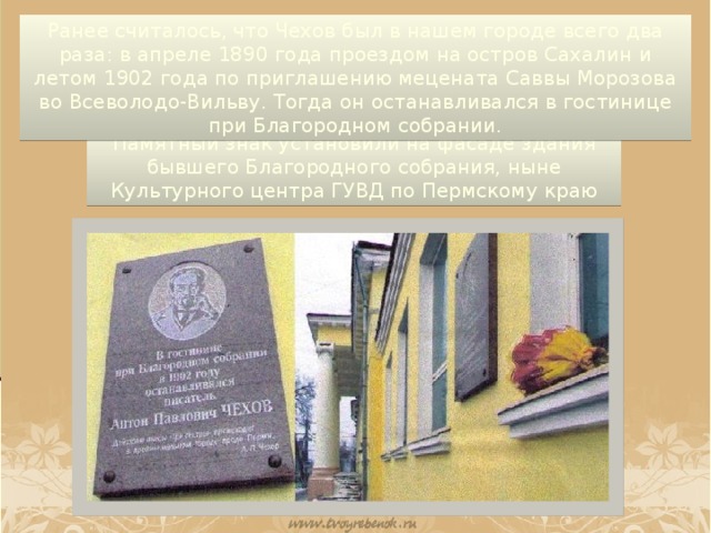 Ранее считалось, что Чехов был в нашем городе всего два раза: в апреле 1890 года проездом на остров Сахалин и летом 1902 года по приглашению мецената Саввы Морозова во Всеволодо-Вильву. Тогда он останавливался в гостинице при Благородном собрании. Памятный знак установили на фасаде здания бывшего Благородного собрания, ныне Культурного центра ГУВД по Пермскому краю