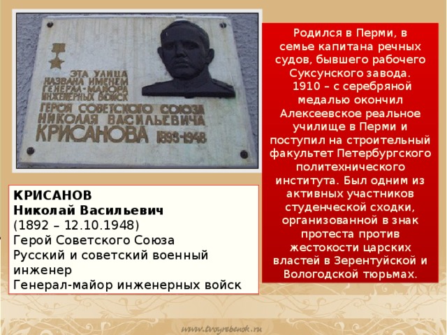 Родился в Перми, в семье капитана речных судов, бывшего рабочего Суксунского завода.   1910 – с серебряной медалью окончил Алексеевское реальное училище в Перми и поступил на строительный факультет Петербургского политехнического института. Был одним из активных участников студенческой сходки, организованной в знак протеста против жестокости царских властей в Зерентуйской и Вологодской тюрьмах. КРИСАНОВ Николай Васильевич (1892 – 12.10.1948) Герой Советского Союза  Русский и советский военный инженер  Генерал-майор инженерных войск