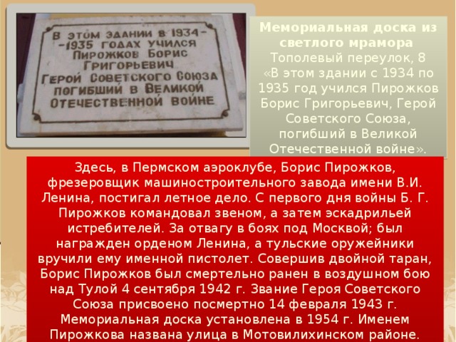 Мемориальная доска из светлого мрамора    Тополевый переулок, 8 «В этом здании с 1934 по 1935 год учился Пирожков Борис Григорьевич, Герой Советского Союза, погибший в Великой Отечественной войне». Здесь, в Пермском аэроклубе, Борис Пирожков, фрезеровщик машиностроительного завода имени В.И. Ленина, постигал летное дело. С первого дня войны Б. Г. Пирожков командовал звеном, а затем эскадрильей истребителей. За отвагу в боях под Москвой; был награжден орденом Ленина, а тульские оружейники вручили ему именной пистолет. Совершив двойной таран, Борис Пирожков был смертельно ранен в воздушном бою над Тулой 4 сентября 1942 г. Звание Героя Советского Союза присвоено посмертно 14 февраля 1943 г. Мемориальная доска установлена в 1954 г. Именем Пирожкова названа улица в Мотовилихинском районе.