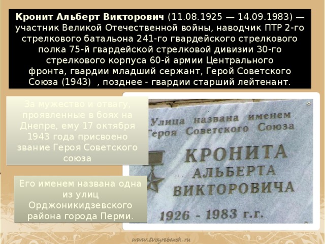 Кронит Альберт Викторович  (11.08.1925 — 14.09.1983) — участник Великой Отечественной войны, наводчик ПТР 2-го стрелкового батальона 241-го гвардейского стрелкового полка 75-й гвардейской стрелковой дивизии 30-го стрелкового корпуса 60-й армии Центрального фронта, гвардии младший сержант, Герой Советского Союза (1943)  , позднее - гвардии старший лейтенант. За мужество и отвагу, проявленные в боях на Днепре, ему 17 октября 1943 года присвоено звание Героя Советского союза Его именем названа одна из улиц Орджоникидзевского района города Перми.